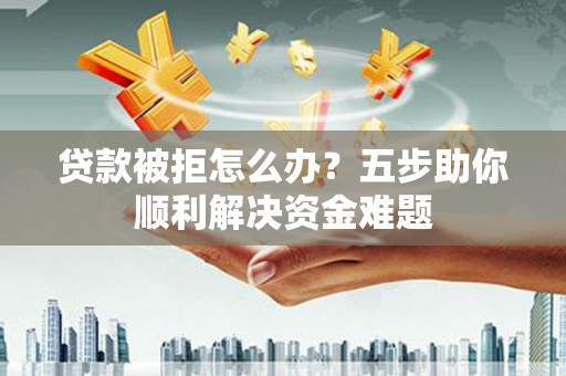 衢州贷款被拒怎么办？五步助你顺利解决资金难题