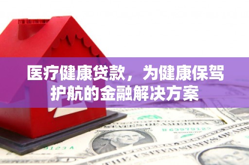 衢州医疗健康贷款，为健康保驾护航的金融解决方案